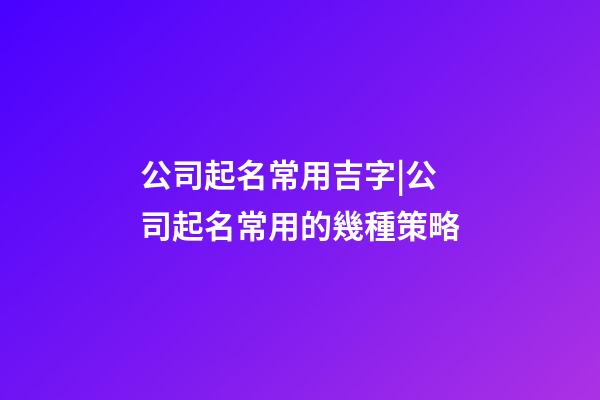 公司起名常用吉字|公司起名常用的幾種策略-第1張-公司起名-玄機派